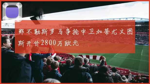 那不勒斯罗马争抢中卫加蒂尤文图斯开价2800万欧元