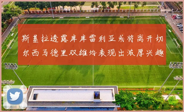 斯基拉透露库库雷利亚或将离开切尔西马德里双雄均表现出浓厚兴趣