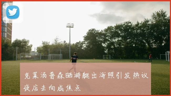 克莱汤普森晒游艇出海照引发热议夜店去向成焦点