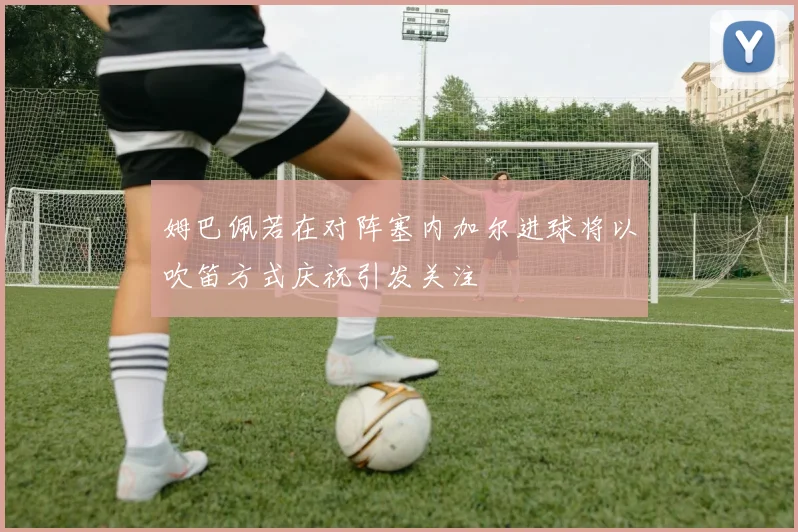 姆巴佩若在对阵塞内加尔进球将以吹笛方式庆祝引发关注