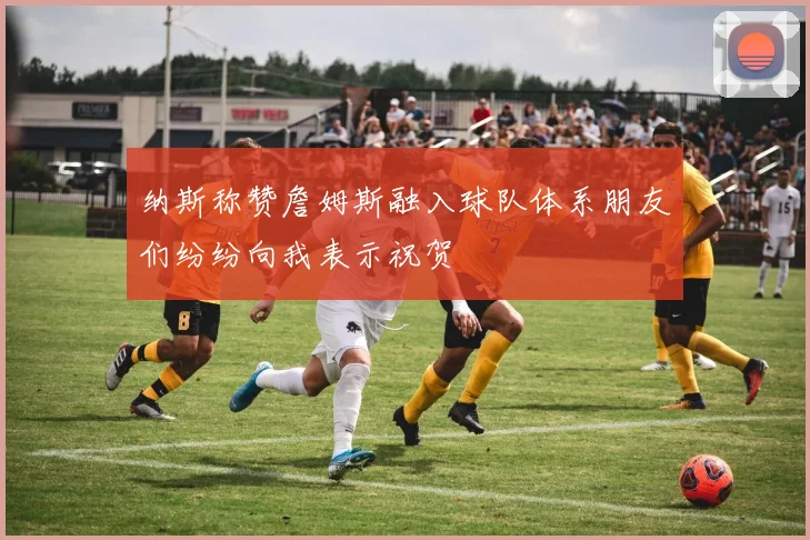 纳斯称赞詹姆斯融入球队体系朋友们纷纷向我表示祝贺